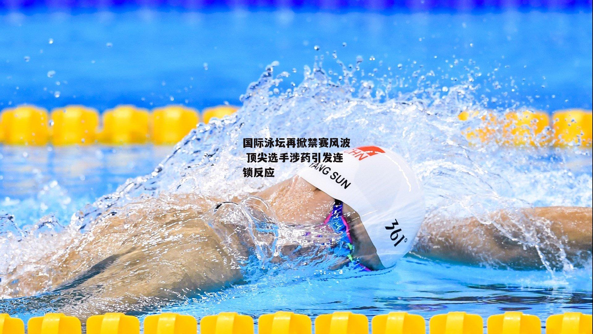 国际泳坛再掀禁赛风波 顶尖选手涉药引发连锁反应